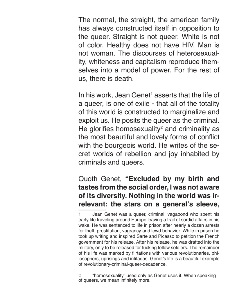 The normal, the straight, the american family has always constructed itself in opposition to the queer. Straight is not queer. White is not of color. Healthy does not have HIV. Man is not woman. The discourses of heterosexual- ity, whiteness and capitalism reproduce them- selves into a model of power. For the rest of us, there is death.  In his work, Jean Genet’ asserts that the life of a queer, is one of exile - that all of the totality of this world is constructed to marginalize and exploit us. He posits the queer as the criminal. He glorifies homosexuality? and criminality as the most beautiful and lovely forms of conflict with the bourgeois world. He writes of the se- cret worlds of rebellion and joy inhabited by criminals and queers.  Quoth Genet, “Excluded by my birth and tastes from the social order, | was not aware of its diversity. Nothing in the world was ir- relevant: the stars on a general’s sleeve,  1 Jean Genet was a queer, criminal, vagabond who spent his early lfe traveling around Europe leaving a trail of sordid affairs in his wake. He was sentenced to life in prison after nearly a dozen arrests for theft, prostitution, vagrancy and lewd behavior. While in prison he took up writing and inspired Sarte and Picasso to petition the French government for his release. After his release, he was drafted into the military, only to be released for fucking fellow soldiers. The remainder of his life was marked by flirtations with various revolutionaries, phi- losophers, uprisings and intifadas. Genet’s life is a beautiful example of revolutionary-criminal-queer-decadence.  2 *homosexuality’ used only as Genet uses it. When speaking of queers, we mean infinitely more. 